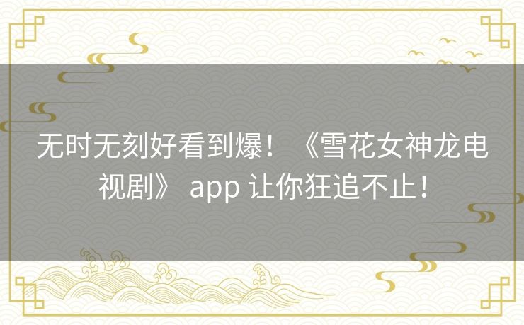 无时无刻好看到爆!《雪花女神龙电视剧》 app 让你狂追不止! 无时无刻好看到爆!《雪花女神龙电视剧》 app 让你狂追不止!