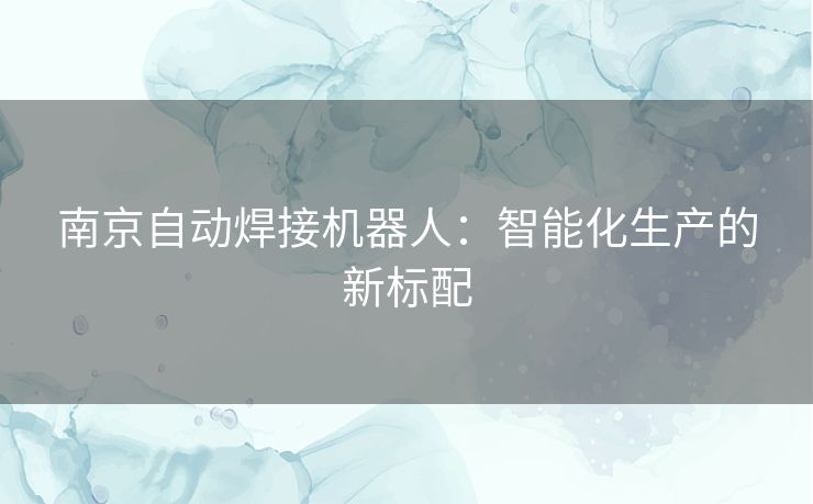 南京自动焊接机器人:智能化生产的新标配 南京自动焊接机器人:智能化生产的新标配