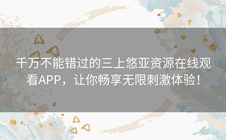 千万不能错过的三上悠亚资源在线观看APP，让你畅享无限刺激体验！