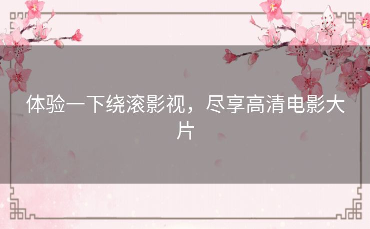 体验一下绕滚影视,尽享高清电影大片 体验一下绕滚影视,尽享高清电影大片