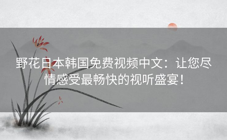 野花日本韩国免费视频中文：让您尽情感受最畅快的视听盛宴！