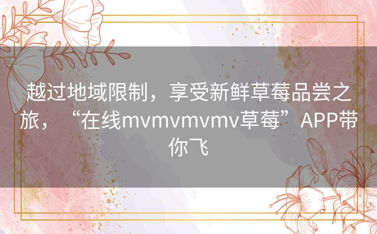 越过地域限制,享受新鲜草莓品尝之旅,“在线mvmvmvmv草莓”APP带你飞 越过地域限制,享受新鲜草莓品尝之旅,“在线mvmvmvmv草莓”APP带你飞