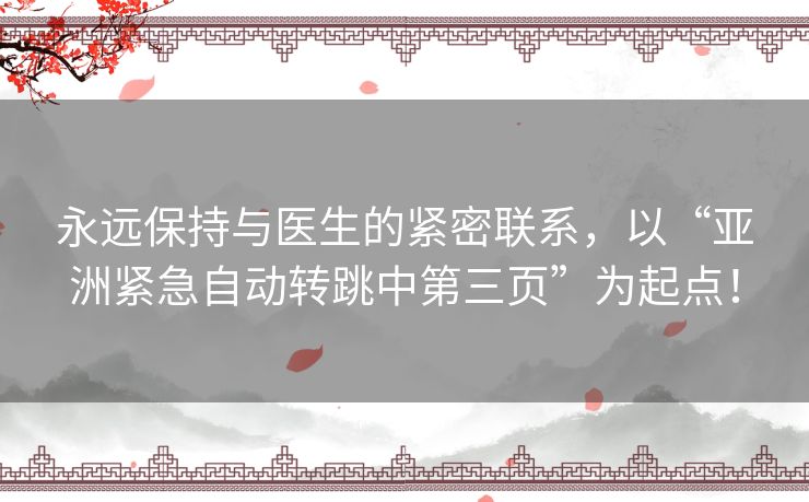 永远保持与医生的紧密联系,以“亚洲紧急自动转跳中第三页”为起点! 永远保持与医生的紧密联系,以“亚洲紧急自动转跳中第三页”为起点!