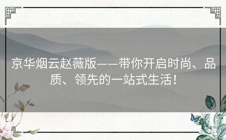 京华烟云赵薇版——带你开启时尚、品质、领先的一站式生活! 京华烟云赵薇版——带你开启时尚、品质、领先的一站式生活!
