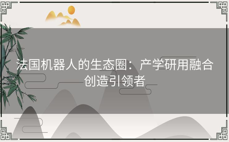 法国机器人的生态圈:产学研用融合创造引领者 法国机器人的生态圈:产学研用融合创造引领者