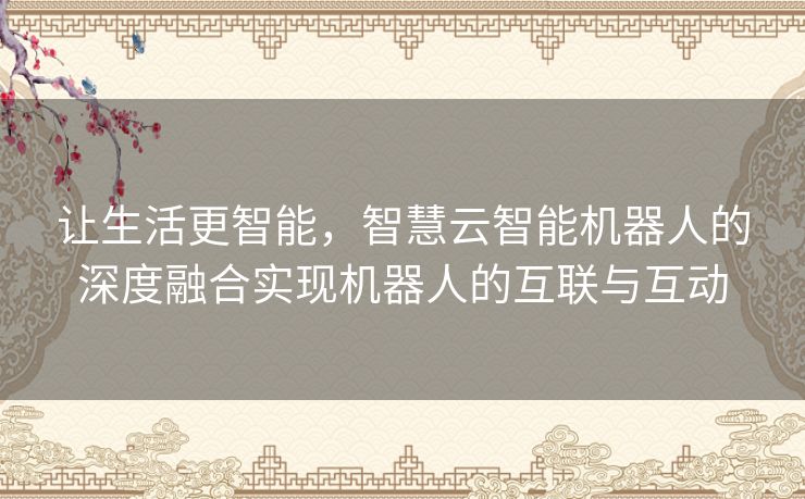 让生活更智能,智慧云智能机器人的深度融合实现机器人的互联与互动 让生活更智能,智慧云智能机器人的深度融合实现机器人的互联与互动