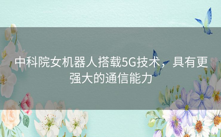 中科院女机器人搭载5G技术，具有更强大的通信能力