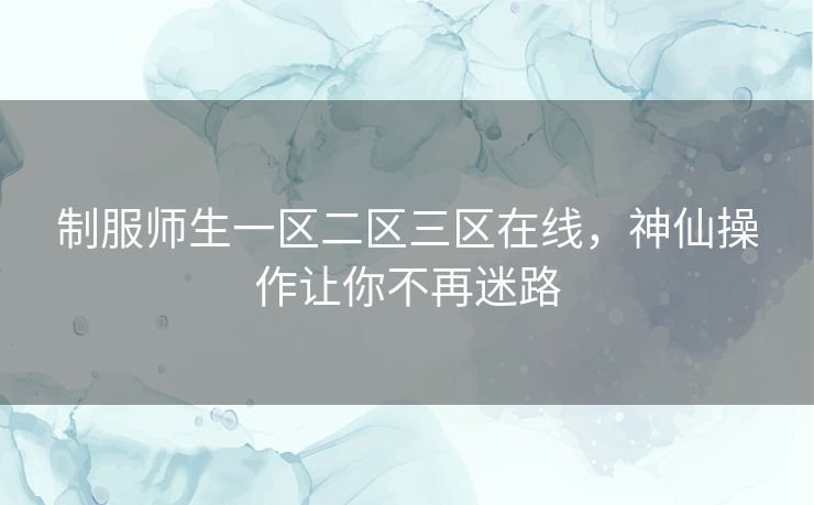 制服师生一区二区三区在线，神仙操作让你不再迷路