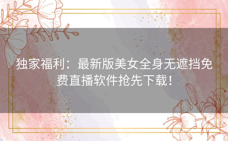 独家福利:最新版美女全身无遮挡免费直播软件抢先下载! 独家福利:最新版美女全身无遮挡免费直播软件抢先下载!
