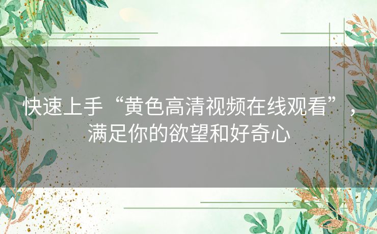 快速上手“黄色高清视频在线观看”,满足你的欲望和好奇心 快速上手“黄色高清视频在线观看”,满足你的欲望和好奇心