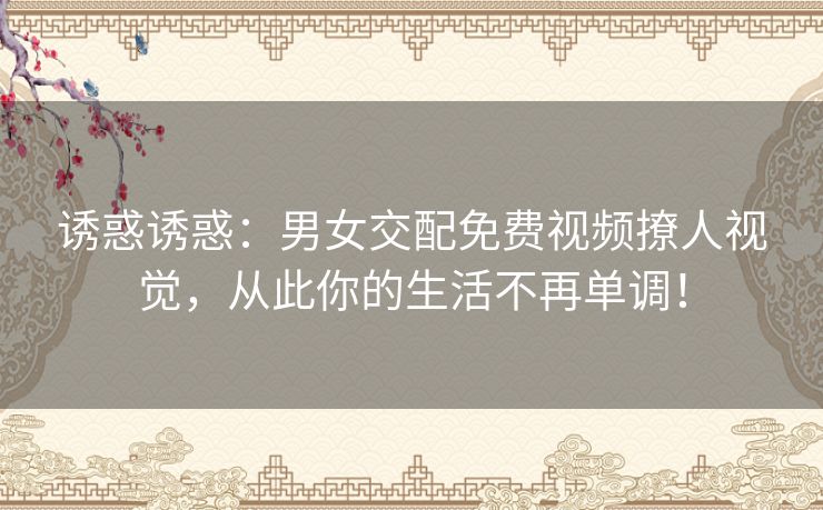 诱惑诱惑:男女交配免费视频撩人视觉,从此你的生活不再单调! 诱惑诱惑:男女交配免费视频撩人视觉,从此你的生活不再单调!