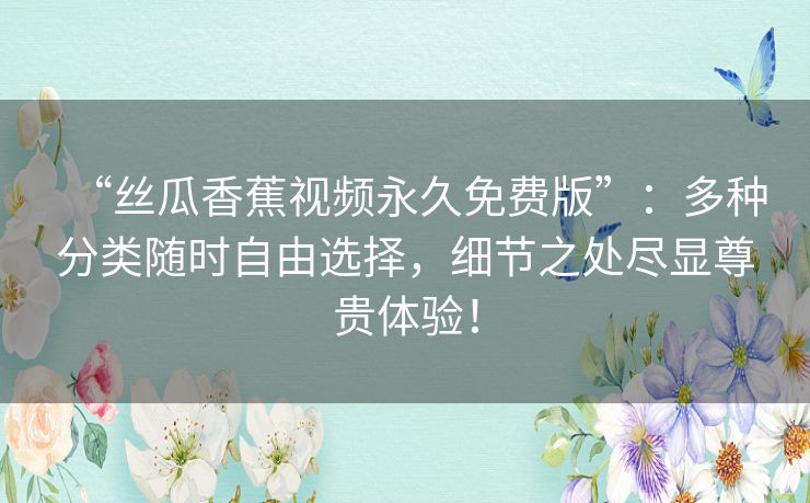 “丝瓜香蕉视频永久免费版”:多种分类随时自由选择,细节之处尽显尊贵体验! “丝瓜香蕉视频永久免费版”:多种分类随时自由选择,细节之处尽显尊贵体验!