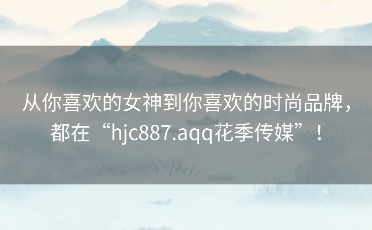 从你喜欢的女神到你喜欢的时尚品牌,都在“hjc887.aqq花季传媒”! 从你喜欢的女神到你喜欢的时尚品牌,都在“hjc887.aqq花季传媒”!