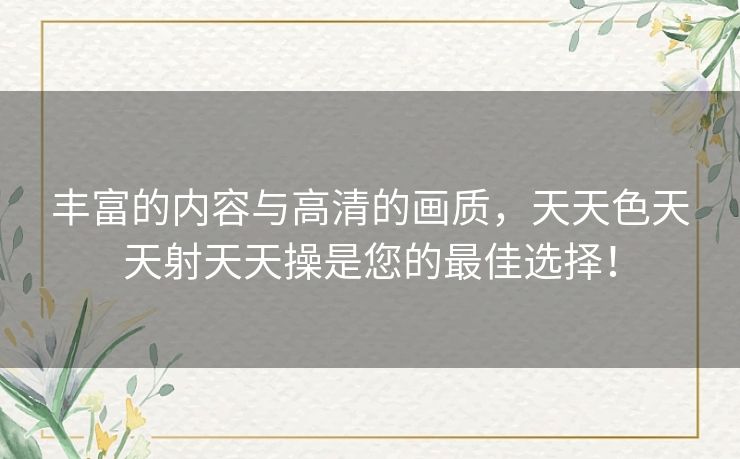丰富的内容与高清的画质，天天色天天射天天操是您的最佳选择！
