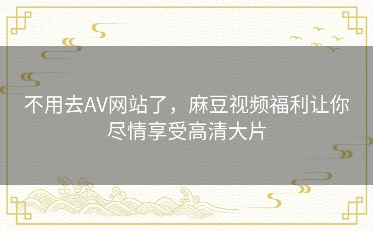 不用去AV网站了,麻豆视频福利让你尽情享受高清大片 不用去AV网站了,麻豆视频福利让你尽情享受高清大片