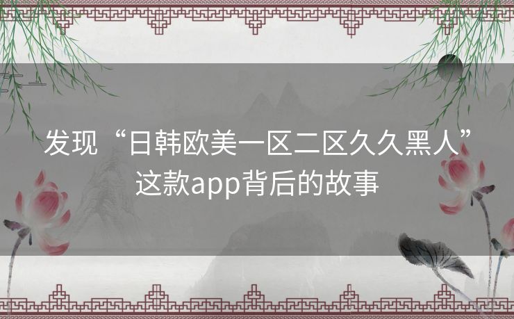 发现“日韩欧美一区二区久久黑人”这款app背后的故事 发现“日韩欧美一区二区久久黑人”这款app背后的故事