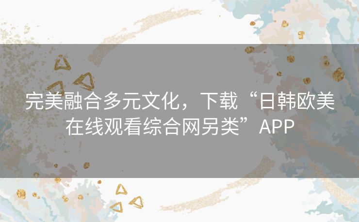 完美融合多元文化，下载“日韩欧美在线观看综合网另类”APP