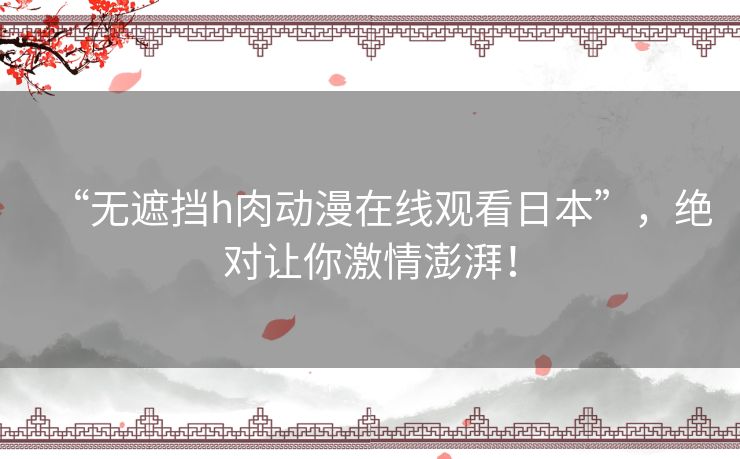 “无遮挡h肉动漫在线观看日本”,绝对让你激情澎湃! “无遮挡h肉动漫在线观看日本”,绝对让你激情澎湃!