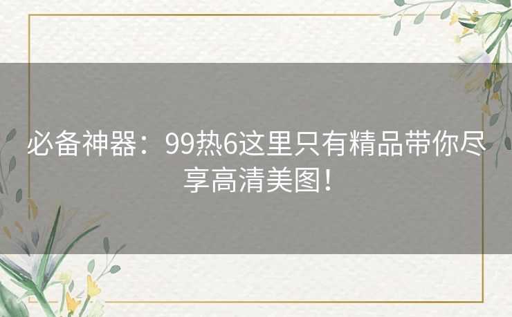 必备神器:99热6这里只有精品带你尽享高清美图! 必备神器:99热6这里只有精品带你尽享高清美图!