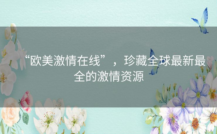 “欧美激情在线”,珍藏全球最新最全的激情资源 “欧美激情在线”,珍藏全球最新最全的激情资源