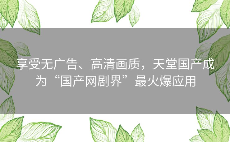 享受无广告、高清画质,天堂国产成为“国产网剧界”最火爆应用 享受无广告、高清画质,天堂国产成为“国产网剧界”最火爆应用