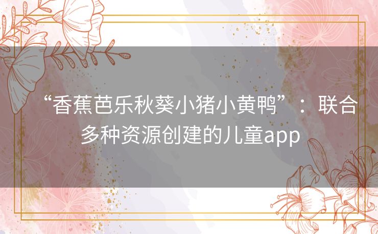 “香蕉芭乐秋葵小猪小黄鸭”:联合多种资源创建的儿童app “香蕉芭乐秋葵小猪小黄鸭”:联合多种资源创建的儿童app