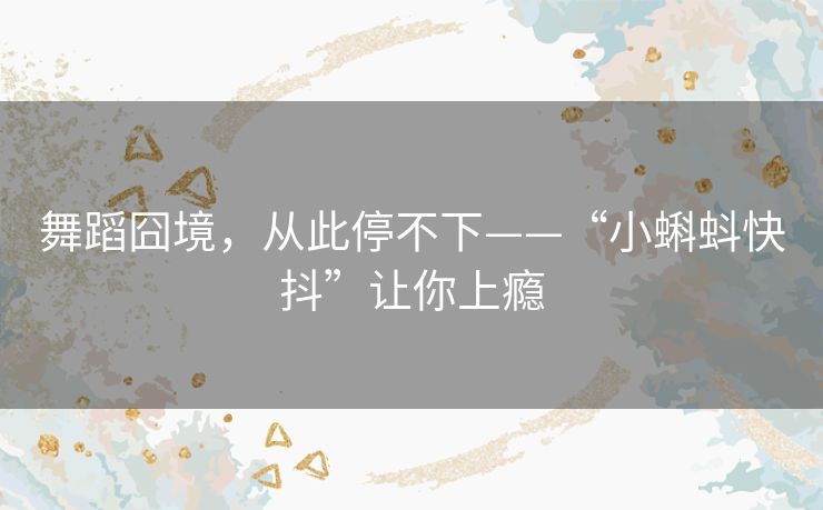 舞蹈囧境,从此停不下——“小蝌蚪快抖”让你上瘾 舞蹈囧境,从此停不下——“小蝌蚪快抖”让你上瘾
