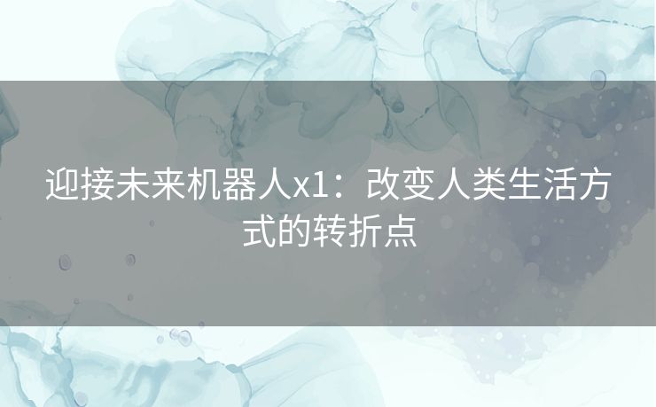 迎接未来机器人x1:改变人类生活方式的转折点 迎接未来机器人x1:改变人类生活方式的转折点