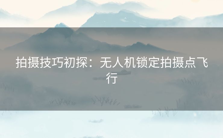 拍摄技巧初探：无人机锁定拍摄点飞行