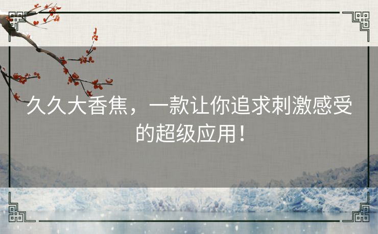 久久大香焦,一款让你追求刺激感受的超级应用! 久久大香焦,一款让你追求刺激感受的超级应用!
