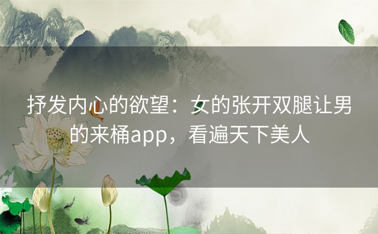 抒发内心的欲望:女的张开双腿让男的来桶app,看遍天下美人 抒发内心的欲望:女的张开双腿让男的来桶app,看遍天下美人