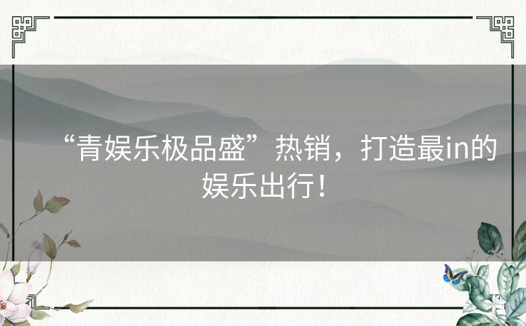 “青娱乐极品盛”热销，打造最in的娱乐出行！