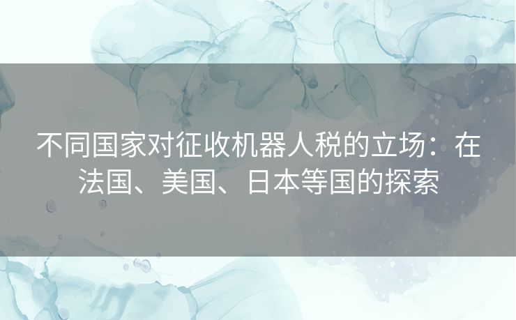不同国家对征收机器人税的立场:在法国、美国、日本等国的探索 不同国家对征收机器人税的立场:在法国、美国、日本等国的探索
