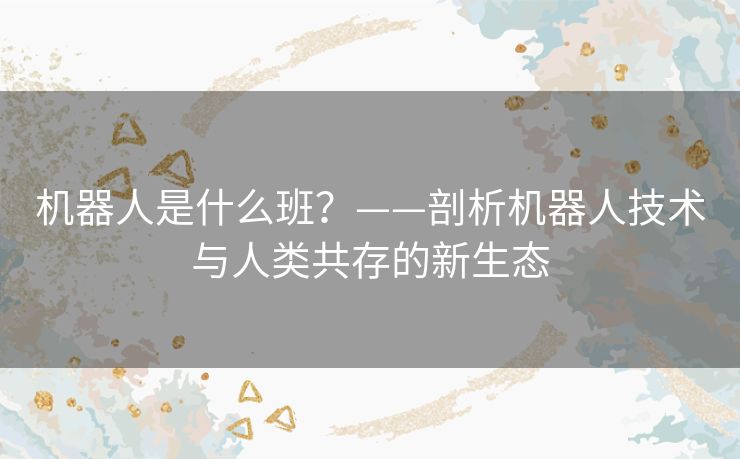 机器人是什么班?——剖析机器人技术与人类共存的新生态 机器人是什么班?——剖析机器人技术与人类共存的新生态