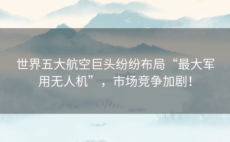 世界五大航空巨头纷纷布局“最大军用无人机”,市场竞争加剧! 世界五大航空巨头纷纷布局“最大军用无人机”,市场竞争加剧!
