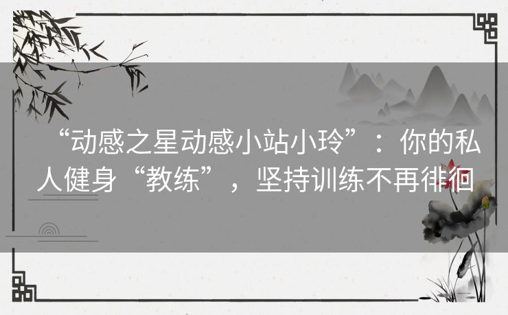 “动感之星动感小站小玲”:你的私人健身“教练”,坚持训练不再徘徊 “动感之星动感小站小玲”:你的私人健身“教练”,坚持训练不再徘徊