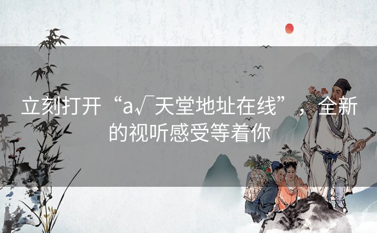 立刻打开“а√天堂地址在线”,全新的视听感受等着你 立刻打开“а√天堂地址在线”,全新的视听感受等着你