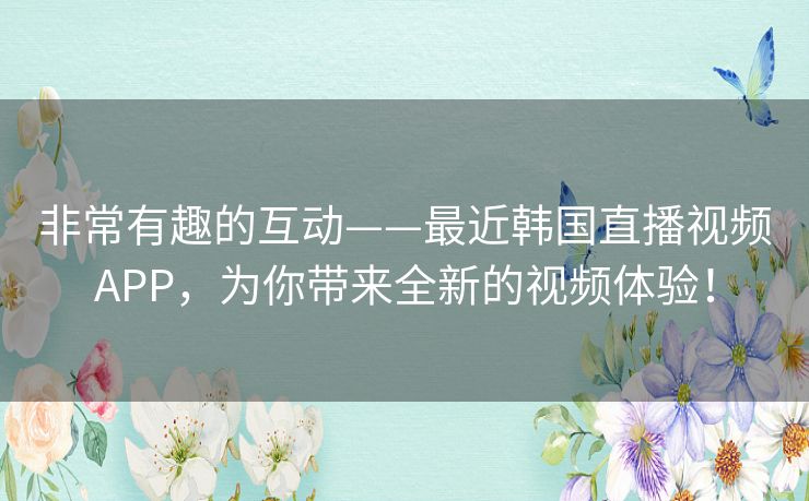 非常有趣的互动——最近韩国直播视频APP，为你带来全新的视频体验！