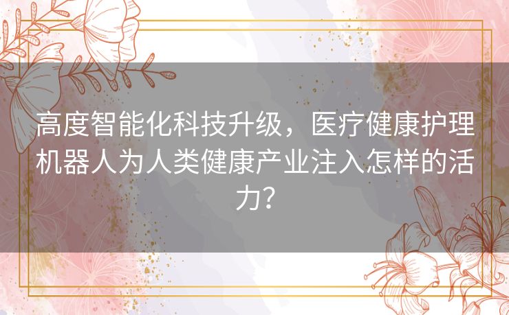 高度智能化科技升级,医疗健康护理机器人为人类健康产业注入怎样的活力? 高度智能化科技升级,医疗健康护理机器人为人类健康产业注入怎样的活力?
