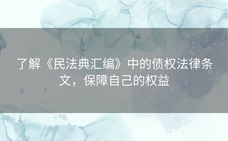 了解《民法典汇编》中的债权法律条文,保障自己的权益 了解《民法典汇编》中的债权法律条文,保障自己的权益