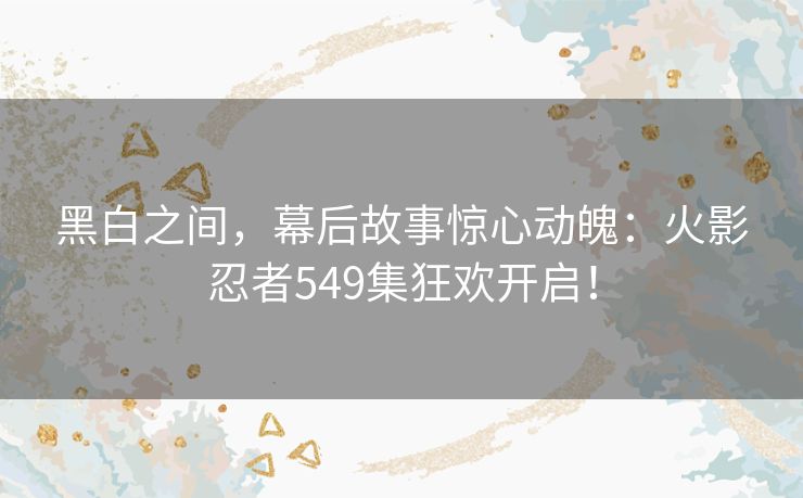 黑白之间,幕后故事惊心动魄:火影忍者549集狂欢开启! 黑白之间,幕后故事惊心动魄:火影忍者549集狂欢开启!