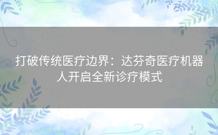 打破传统医疗边界:达芬奇医疗机器人开启全新诊疗模式 打破传统医疗边界:达芬奇医疗机器人开启全新诊疗模式