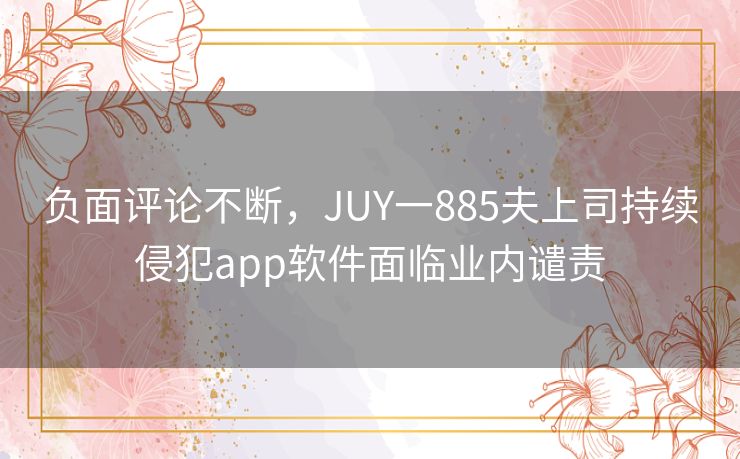 负面评论不断,JUY一885夫上司持续侵犯app软件面临业内谴责 负面评论不断,JUY一885夫上司持续侵犯app软件面临业内谴责