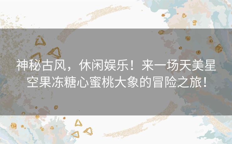 神秘古风,休闲娱乐!来一场天美星空果冻糖心蜜桃大象的冒险之旅! 神秘古风,休闲娱乐!来一场天美星空果冻糖心蜜桃大象的冒险之旅!