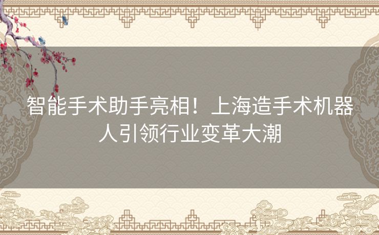 智能手术助手亮相!上海造手术机器人引领行业变革大潮 智能手术助手亮相!上海造手术机器人引领行业变革大潮