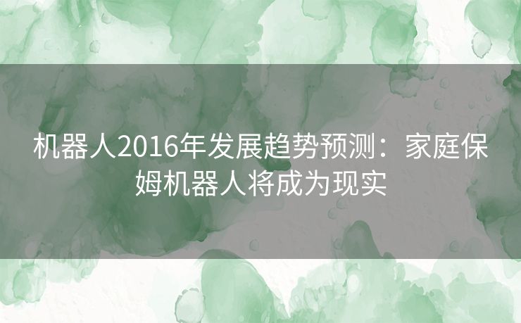 机器人2016年发展趋势预测:家庭保姆机器人将成为现实 机器人2016年发展趋势预测:家庭保姆机器人将成为现实