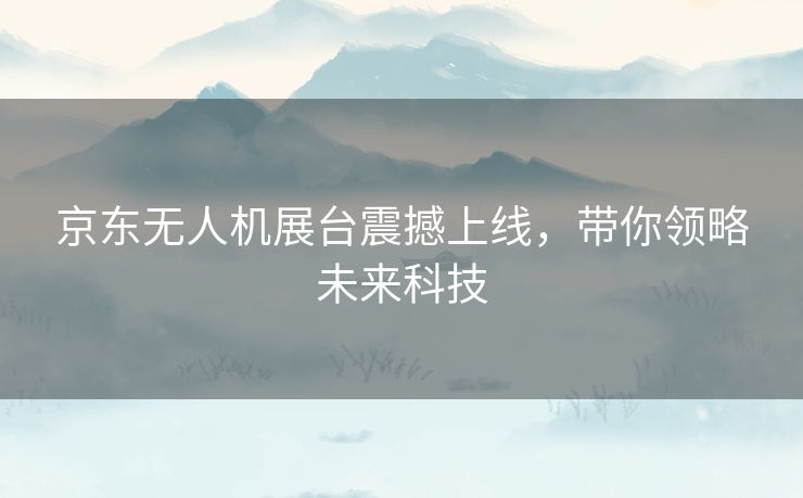 京东无人机展台震撼上线,带你领略未来科技 京东无人机展台震撼上线,带你领略未来科技