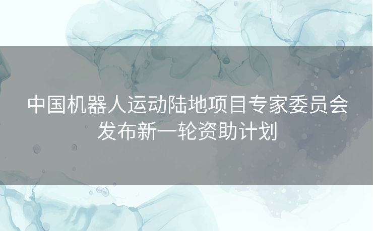中国机器人运动陆地项目专家委员会发布新一轮资助计划 中国机器人运动陆地项目专家委员会发布新一轮资助计划