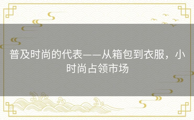 普及时尚的代表——从箱包到衣服,小时尚占领市场 普及时尚的代表——从箱包到衣服,小时尚占领市场
