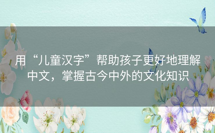 用“儿童汉字”帮助孩子更好地理解中文，掌握古今中外的文化知识